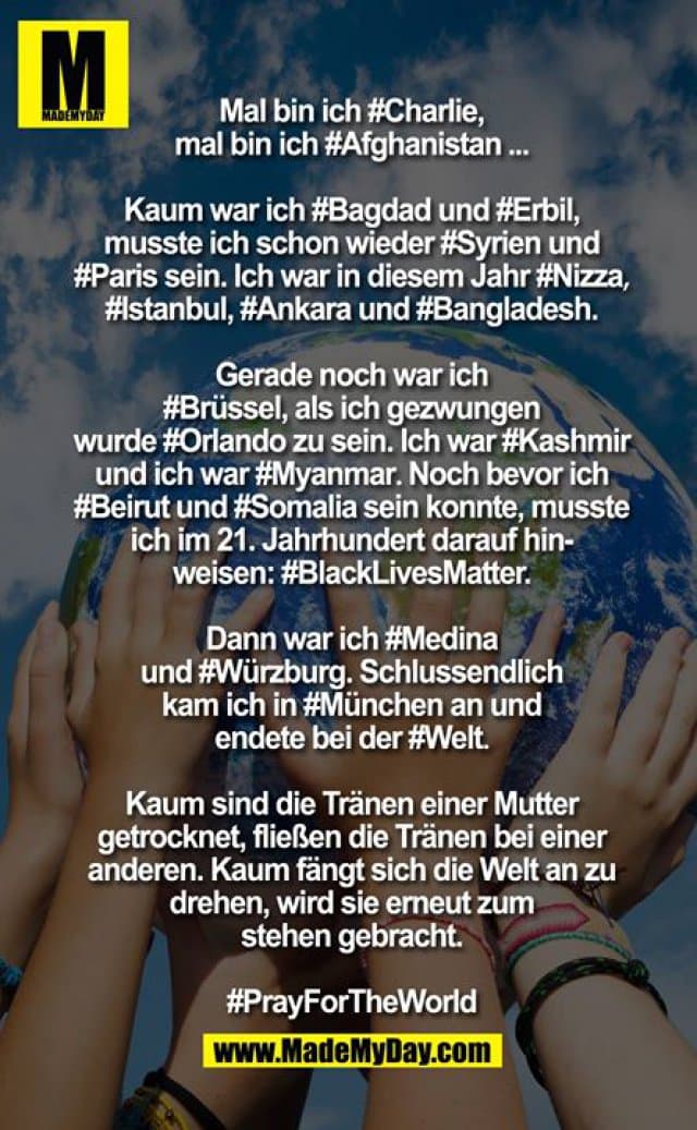 Mal bin ich ?Charlie?, Mal bin ich Afghanistan?...
Kaum war ich ?Bagdad? und ?Erbil?, musste ich schon wieder Syrien? und Paris? sein. Ich war in diesem Jahr Nizza?, Istanbul?, Ankara? und Bangladesh?. Gerade noch war ich ?Brüssel?, als ich gezwungen wurde Orlando? zu sein. Ich war ?Kashmir? und ich war ?Myanmar?. Noch bevor ich Beirut? und Somalia? sein konnte, musste ich im 21. Jahrhundert darauf hinweisen "?BlackLivesMatter?". Dann war ich ?Medina? und ?Würzburg?. Schlussendlich kam ich in München? an und endete bei der Welt?.
Kaum sind die Tränen einer Mutter getrocknet, fliessen die Tränen bei einer anderen. Kaum fängt sich die Welt an zu drehen, wird sie erneut zum stehen gebracht.PrayForTheWorld? - Inspiration, Zitate & Sprüche | MadeMyDay | Jetzt entdecken & teilen Mal bin ich ?Charlie?, Mal bin ich Afghanistan?...
Kaum war ich ?Bagdad? und ?Erbil?, musste ich schon wieder Syrien? und Paris? sein. Ich war in diesem Jahr Nizza?, Istanbul?, Ankara? und Bangladesh?. Gerade noch war ich ?Brüssel?, als ich gezwungen wurde Orlando? zu sein. Ich war ?Kashmir? und ich war ?Myanmar?. Noch bevor ich Beirut? und Somalia? sein konnte, musste ich im 21. Jahrhundert darauf hinweisen "?BlackLivesMatter?". Dann war ich ?Medina? und ?Würzburg?. Schlussendlich kam ich in München? an und endete bei der Welt?.
Kaum sind die Tränen einer Mutter getrocknet, fliessen die Tränen bei einer anderen. Kaum fängt sich die Welt an zu drehen, wird sie erneut zum stehen gebracht.PrayForTheWorld? - Inspirierendes Zitat mit Bild