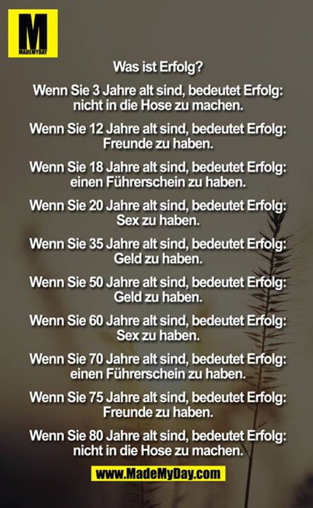 Was ist Erfolg?
Wenn Sie 3 Jahre alt sind, bedeutet Erfolg:
nicht in die Hose zu machen.
Wenn Sie 12 Jahre alt sind, bedeutet Erfolg:
Freunde zu haben.
Wenn Sie 18 Jahre alt sind, bedeutet Erfolg:
einen Führerschein zu haben.
Wenn Sie 20 Jahre alt sind, bedeutet Erfolg:
Sex zu haben.
Wenn Sie 35 Jahre alt sind, bedeutet Erfolg:
Geld zu haben.
Wenn Sie 50 Jahre alt sind, bedeutet Erfolg:
Geld zu haben.
Wenn Sie 60 Jahre alt sind, bedeutet Erfolg:
Sex zu haben.
Wenn Sie 70 Jahre alt sind, bedeutet Erfolg:
einen Führerschein zu haben.
Wenn Sie 75 Jahre alt sind, bedeutet Erfolg:
Freunde zu haben.
Wenn Sie 80 Jahre alt sind, bedeutet Erfolg:
nicht in die Hose zu machen. - Inspiration, Zitate & Sprüche | MadeMyDay | Jetzt entdecken & teilen Was ist Erfolg?
Wenn Sie 3 Jahre alt sind, bedeutet Erfolg:
nicht in die Hose zu machen.
Wenn Sie 12 Jahre alt sind, bedeutet Erfolg:
Freunde zu haben.
Wenn Sie 18 Jahre alt sind, bedeutet Erfolg:
einen Führerschein zu haben.
Wenn Sie 20 Jahre alt sind, bedeutet Erfolg:
Sex zu haben.
Wenn Sie 35 Jahre alt sind, bedeutet Erfolg:
Geld zu haben.
Wenn Sie 50 Jahre alt sind, bedeutet Erfolg:
Geld zu haben.
Wenn Sie 60 Jahre alt sind, bedeutet Erfolg:
Sex zu haben.
Wenn Sie 70 Jahre alt sind, bedeutet Erfolg:
einen Führerschein zu haben.
Wenn Sie 75 Jahre alt sind, bedeutet Erfolg:
Freunde zu haben.
Wenn Sie 80 Jahre alt sind, bedeutet Erfolg:
nicht in die Hose zu machen. - Inspirierendes Zitat mit Bild