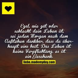 Egal, wie gut oder schlecht dein Leben ist, sei jeden Morgen nach dem Aufstehen dankbar, dass du überhaupt eins hast. Da