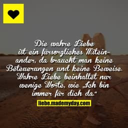 Die wahre Liebe ist ein fürsorgliches Miteinander, da braucht man keine Beteuerungen und keine Beweise. Wahre Liebe bein