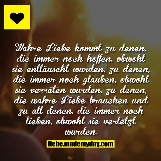 Wahre Liebe kommt zu denen, die immer noch hoffen, obwohl sie enttäuscht wurden, zu denen, die immer noch glauben, obwohl sie verraten wurden, zu denen, die wahre Liebe brauchen und zu all denen, die immer noch lieben, obwohl sie verletzt wurden. - Inspiration, Zitate & Sprüche | MadeMyDay | Jetzt entdecken & teilen Wahre Liebe kommt zu denen, die immer noch hoffen, obwohl sie enttäuscht wurden, zu denen, die immer noch glauben, obwohl sie verraten wurden, zu denen, die wahre Liebe brauchen und zu all denen, die immer noch lieben, obwohl sie verletzt wurden. - Inspirierendes Zitat mit Bild