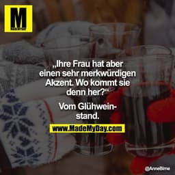 "Ihre Frau hat aber einen sehr merkwürdigen Akzent. Wo kommt sie denn her?"
"Vom Glühweinstand."