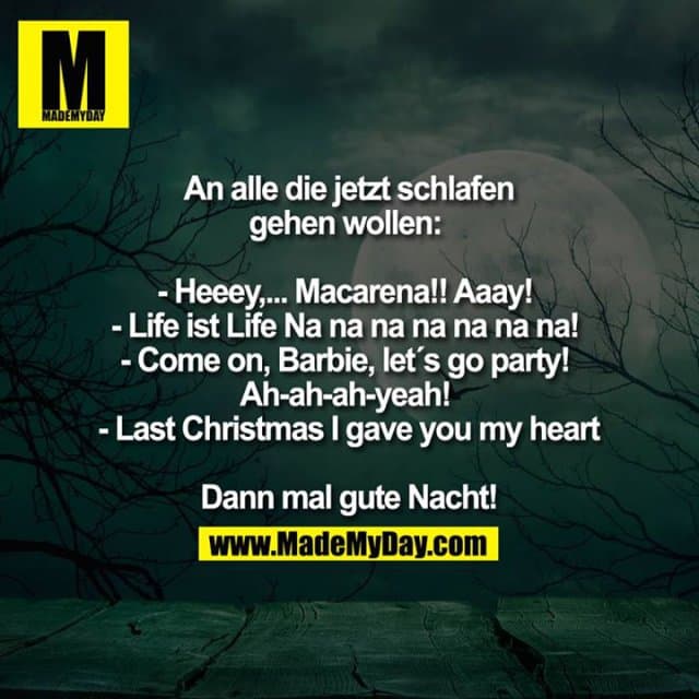 An alle die jetzt schlafen gehen wollen:
- Heeey,... Macarena!! Aaay!
- Life ist Life Na na na na na na na!
- Come on, Barbie, let`s go party!
Ah-ah-ah-yeah!
- Last Christmas I gave you my heart
Dann mal gute Nacht! - Inspiration, Zitate & Sprüche | MadeMyDay | Jetzt entdecken & teilen An alle die jetzt schlafen gehen wollen:
- Heeey,... Macarena!! Aaay!
- Life ist Life Na na na na na na na!
- Come on, Barbie, let`s go party!
Ah-ah-ah-yeah!
- Last Christmas I gave you my heart
Dann mal gute Nacht! - Inspirierendes Zitat mit Bild