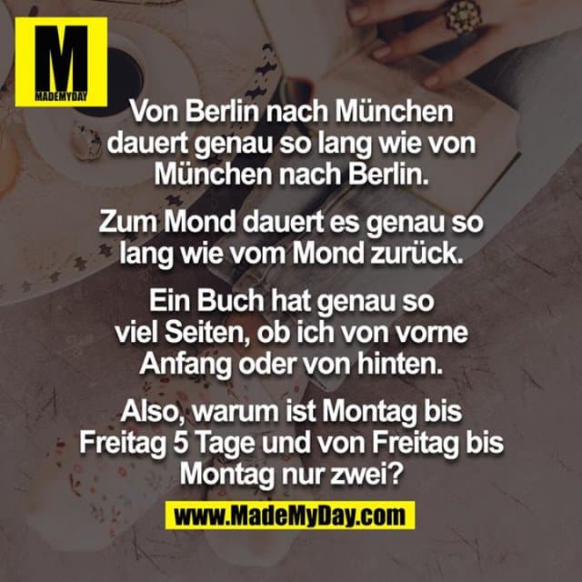 Von Berlin nach München dauert genau so lang wie von München nach Berlin. Zum Mond dauert es genau so lang wie vom Mond zurück. Ein Buch hat genau so viel Seiten, ob ich von vorne Anfang oder von hinten. Also, warum ist Montag bis Freitag 5 Tage und von Freitag bis Montag nur zwei? - Inspiration, Zitate & Sprüche | MadeMyDay | Jetzt entdecken & teilen Von Berlin nach München dauert genau so lang wie von München nach Berlin. Zum Mond dauert es genau so lang wie vom Mond zurück. Ein Buch hat genau so viel Seiten, ob ich von vorne Anfang oder von hinten. Also, warum ist Montag bis Freitag 5 Tage und von Freitag bis Montag nur zwei? - Inspirierendes Zitat mit Bild