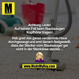 Achtung Leute!
Auf keinen Fall beim Staubsaugen Kopfhörer tragen!
Hab grad das ganze verdammte Haus durchgesaugt und e