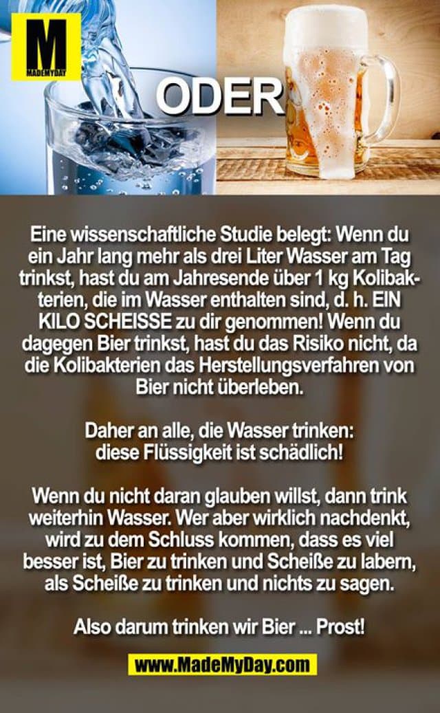 Eine wissenschaftliche Studie belegt: Wenn du ein Jahr lang mehr als drei Liter Wasser am Tag trinkst, hast du am Jahresende über 1 kg Kolibakterien, die im Wasser enthalten sind, d. h. EIN KILO SCHEISSE zu dir genommen! Wenn du dagegen Bier trinkst, hast du das Risiko nicht, da die Kolibakterien das Herstellungsverfahren von Bier nicht überleben.
Daher an alle, die Wasser trinken: diese Flüssigkeit ist schädlich!
Wenn du nicht daran glauben willst, dann trink weiterhin Wasser. Wer aber wirklich nachdenkt, wird zu dem Schluss kommen, dass es viel besser ist, Bier zu trinken und Scheiße zu labern, als Scheiße zu trinken und nichts zu sagen.
Also darum trinken wir Bier ... Prost! - Inspiration, Zitate & Sprüche | MadeMyDay | Jetzt entdecken & teilen Eine wissenschaftliche Studie belegt: Wenn du ein Jahr lang mehr als drei Liter Wasser am Tag trinkst, hast du am Jahresende über 1 kg Kolibakterien, die im Wasser enthalten sind, d. h. EIN KILO SCHEISSE zu dir genommen! Wenn du dagegen Bier trinkst, hast du das Risiko nicht, da die Kolibakterien das Herstellungsverfahren von Bier nicht überleben.
Daher an alle, die Wasser trinken: diese Flüssigkeit ist schädlich!
Wenn du nicht daran glauben willst, dann trink weiterhin Wasser. Wer aber wirklich nachdenkt, wird zu dem Schluss kommen, dass es viel besser ist, Bier zu trinken und Scheiße zu labern, als Scheiße zu trinken und nichts zu sagen.
Also darum trinken wir Bier ... Prost! - Inspirierendes Zitat mit Bild