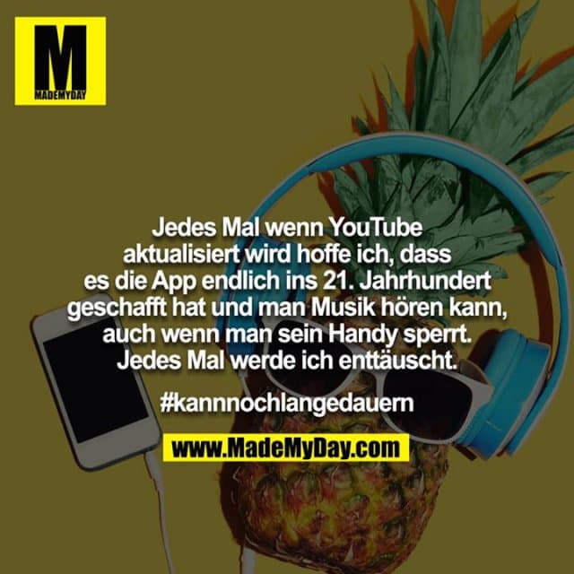 Jedes Mal wenn YouTube aktualisiert wird hoffe ich, dass es die App endlich ins 21. Jahrhundert geschafft hat und man Musik hören kann, auch wenn man sein Handy sperrt. Jedes Mal werde ich enttäuscht.
#kannnochlangedauern - Inspiration, Zitate & Sprüche | MadeMyDay | Jetzt entdecken & teilen Jedes Mal wenn YouTube aktualisiert wird hoffe ich, dass es die App endlich ins 21. Jahrhundert geschafft hat und man Musik hören kann, auch wenn man sein Handy sperrt. Jedes Mal werde ich enttäuscht.
#kannnochlangedauern - Inspirierendes Zitat mit Bild