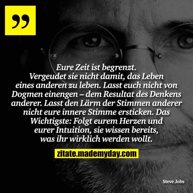 Eure Zeit ist begrenzt. Vergeudet sie nicht damit, das Leben eines anderen zu leben. Lasst euch nicht von Dogmen einengen – dem Resultat des Denkens anderer. Lasst den Lärm der Stimmen anderer nicht eure innere Stimme ersticken. Das Wichtigste: Folgt eurem Herzen und eurer Intuition, sie wissen bereits, was ihr wirklich werden wollt. - Inspiration, Zitate & Sprüche | MadeMyDay | Jetzt entdecken & teilen Eure Zeit ist begrenzt. Vergeudet sie nicht damit, das Leben eines anderen zu leben. Lasst euch nicht von Dogmen einengen – dem Resultat des Denkens anderer. Lasst den Lärm der Stimmen anderer nicht eure innere Stimme ersticken. Das Wichtigste: Folgt eurem Herzen und eurer Intuition, sie wissen bereits, was ihr wirklich werden wollt. - Inspirierendes Zitat mit Bild