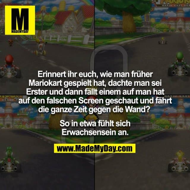 Erinnert ihr euch, wie man früher Mariokart gespielt hat, dachte man sei Erster und dann fällt einem auf man hat auf den falschen Screen geschaut und fährt die ganze Zeit gegen die Wand?
So in etwa fühlt sich Erwachsensein an. - Inspiration, Zitate & Sprüche | MadeMyDay | Jetzt entdecken & teilen Erinnert ihr euch, wie man früher Mariokart gespielt hat, dachte man sei Erster und dann fällt einem auf man hat auf den falschen Screen geschaut und fährt die ganze Zeit gegen die Wand?
So in etwa fühlt sich Erwachsensein an. - Inspirierendes Zitat mit Bild