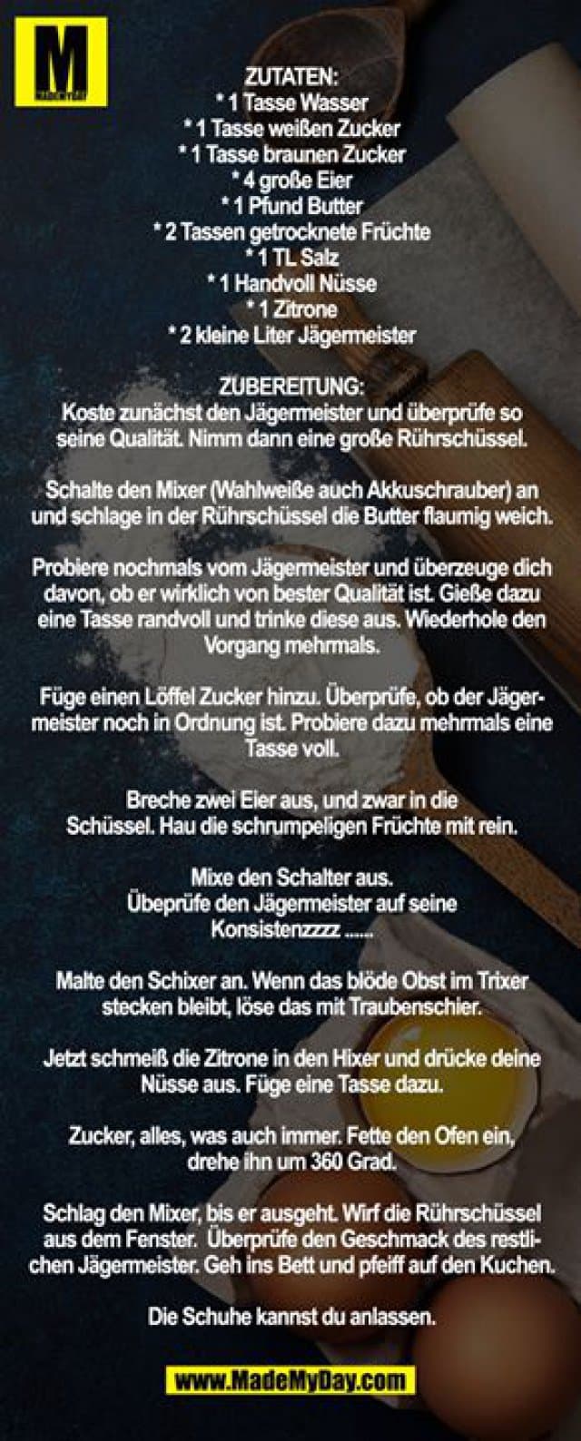 Zutaten:
* 1 Tasse Wasser
* 1 Tasse weißen Zucker
* 1 Tasse braunen Zucker
* 4 große Eier
* 1 Pfund Butter
* 2 Tassen getrocknete Früchte
* 1 TL Salz
* 1 Handvoll Nüsse
* 1 Zitrone
* 2 kleine Liter Jägermeister
Zubereitung:
Koste zunächst den Jägermeister und überprüfe so
seine Qualität. Nimm dann eine große Rührschüssel.
Schalte den Mixer (Wahlweiße auch Akkuschrauber) an und schlage in der Rührschüssel die Butter flaumig weich.
Probiere nochmals vom Jägermeister und überzeuge dich davon, ob er wirklich von bester Qualität ist. Gieße dazu eine Tasse randvoll und trinke diese aus. Wiederhole den Vorgang mehrmals.
Füge einen Löffel Zucker hinzu. Überprüfe, ob der Jägermeister noch in Ordnung ist. Probiere dazu mehrmals eine Tasse voll.
Breche zwei Eier aus, und zwar in die
Schüssel. Hau die schrumpeligen Früchte mit rein.
Mixe den Schalter aus.
Übeprüfe den Jägermeister auf seine
Konsistenzzzz ......
Malte den Schixer an. Wenn das blöde Obst im Trixer stecken bleibt, löse das mit Traubenschier.
Jetzt schmeiß die Zitrone in den Hixer und drücke deine Nüsse aus. Füge eine Tasse dazu.
Zucker, alles, was auch immer. Fette den Ofen ein,
drehe ihn um 360 Grad.
Schlag den Mixer, bis er ausgeht. Wirf die Rührschüssel aus dem Fenster. Überprüfe den Geschmack des restlichen Jägermeister. Geh ins Bett und pfeiff auf den Kuchen.
Die Schuhe kannst du anlassen. - Inspiration, Zitate & Sprüche | MadeMyDay | Jetzt entdecken & teilen Zutaten:
* 1 Tasse Wasser
* 1 Tasse weißen Zucker
* 1 Tasse braunen Zucker
* 4 große Eier
* 1 Pfund Butter
* 2 Tassen getrocknete Früchte
* 1 TL Salz
* 1 Handvoll Nüsse
* 1 Zitrone
* 2 kleine Liter Jägermeister
Zubereitung:
Koste zunächst den Jägermeister und überprüfe so
seine Qualität. Nimm dann eine große Rührschüssel.
Schalte den Mixer (Wahlweiße auch Akkuschrauber) an und schlage in der Rührschüssel die Butter flaumig weich.
Probiere nochmals vom Jägermeister und überzeuge dich davon, ob er wirklich von bester Qualität ist. Gieße dazu eine Tasse randvoll und trinke diese aus. Wiederhole den Vorgang mehrmals.
Füge einen Löffel Zucker hinzu. Überprüfe, ob der Jägermeister noch in Ordnung ist. Probiere dazu mehrmals eine Tasse voll.
Breche zwei Eier aus, und zwar in die
Schüssel. Hau die schrumpeligen Früchte mit rein.
Mixe den Schalter aus.
Übeprüfe den Jägermeister auf seine
Konsistenzzzz ......
Malte den Schixer an. Wenn das blöde Obst im Trixer stecken bleibt, löse das mit Traubenschier.
Jetzt schmeiß die Zitrone in den Hixer und drücke deine Nüsse aus. Füge eine Tasse dazu.
Zucker, alles, was auch immer. Fette den Ofen ein,
drehe ihn um 360 Grad.
Schlag den Mixer, bis er ausgeht. Wirf die Rührschüssel aus dem Fenster. Überprüfe den Geschmack des restlichen Jägermeister. Geh ins Bett und pfeiff auf den Kuchen.
Die Schuhe kannst du anlassen. - Inspirierendes Zitat mit Bild