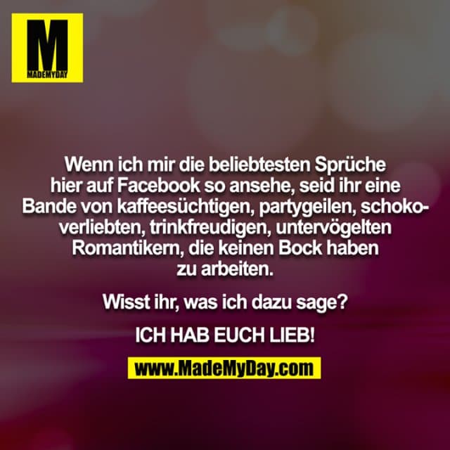 Wenn ich mir die beliebtesten Sprüche hier auf Facebook so ansehe, seid ihr eine Bande von kaffeesüchtigen, partygeilen, schokoverliebten, trinkfreudigen, untervögelten Romantikern, die keinen Bock haben zu arbeiten.
Wisst ihr, was ich dazu sage?
ICH HAB EUCH LIEB! - Inspiration, Zitate & Sprüche | MadeMyDay | Jetzt entdecken & teilen Wenn ich mir die beliebtesten Sprüche hier auf Facebook so ansehe, seid ihr eine Bande von kaffeesüchtigen, partygeilen, schokoverliebten, trinkfreudigen, untervögelten Romantikern, die keinen Bock haben zu arbeiten.
Wisst ihr, was ich dazu sage?
ICH HAB EUCH LIEB! - Inspirierendes Zitat mit Bild