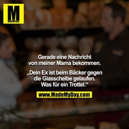 Gerade eine Nachricht von meiner Mama bekommen.
„Dein Ex ist beim Bäcker gegen die Glasscheibe gelaufen. Was für ein Tr