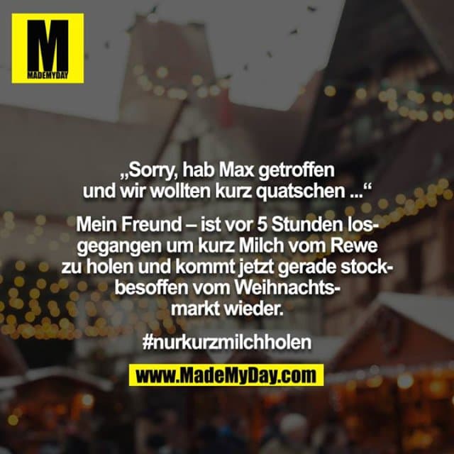 „Sorry, hab Max getroffen und wir wollten kurz quatschen ...“
Mein Freund – ist vor 5 Stunden losgegangen um kurz Milch vom Rewe zu holen und kommt jetzt gerade stockbesoffen vom Weihnachtsmarkt wieder.
#nurkurzmilchholen - Inspiration, Zitate & Sprüche | MadeMyDay | Jetzt entdecken & teilen „Sorry, hab Max getroffen und wir wollten kurz quatschen ...“
Mein Freund – ist vor 5 Stunden losgegangen um kurz Milch vom Rewe zu holen und kommt jetzt gerade stockbesoffen vom Weihnachtsmarkt wieder.
#nurkurzmilchholen - Inspirierendes Zitat mit Bild