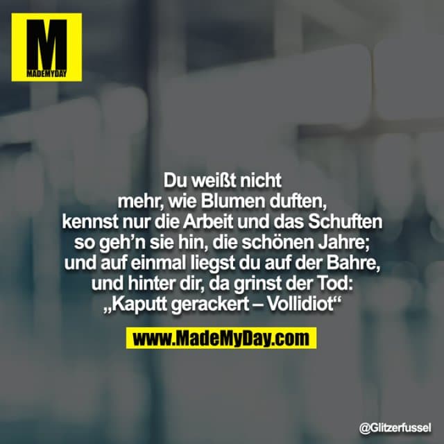 Du weißt nicht mehr, wie Blumen duften, kennst nur die Arbeit und das Schuften so geh’n sie hin, die schönen Jahre; und auf einmal liegst du auf der Bahre, und hinter dir, da grinst der Tod: „Kaputt gerackert – Vollidiot“ - Inspiration, Zitate & Sprüche | MadeMyDay | Jetzt entdecken & teilen Du weißt nicht mehr, wie Blumen duften, kennst nur die Arbeit und das Schuften so geh’n sie hin, die schönen Jahre; und auf einmal liegst du auf der Bahre, und hinter dir, da grinst der Tod: „Kaputt gerackert – Vollidiot“ - Inspirierendes Zitat mit Bild