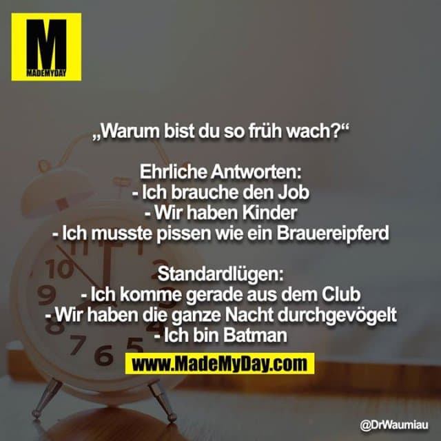 „Warum bist du so früh wach?“
Ehrliche Antworten:
- Ich brauche den Job
- Wir haben Kinder
- Ich musste pissen wie ein Brauereipferd
Standardlügen:
- Ich komme gerade aus dem Club
- Wir haben die ganze Nacht durchgevögelt
- Ich bin Batman - Inspiration, Zitate & Sprüche | MadeMyDay | Jetzt entdecken & teilen „Warum bist du so früh wach?“
Ehrliche Antworten:
- Ich brauche den Job
- Wir haben Kinder
- Ich musste pissen wie ein Brauereipferd
Standardlügen:
- Ich komme gerade aus dem Club
- Wir haben die ganze Nacht durchgevögelt
- Ich bin Batman - Inspirierendes Zitat mit Bild