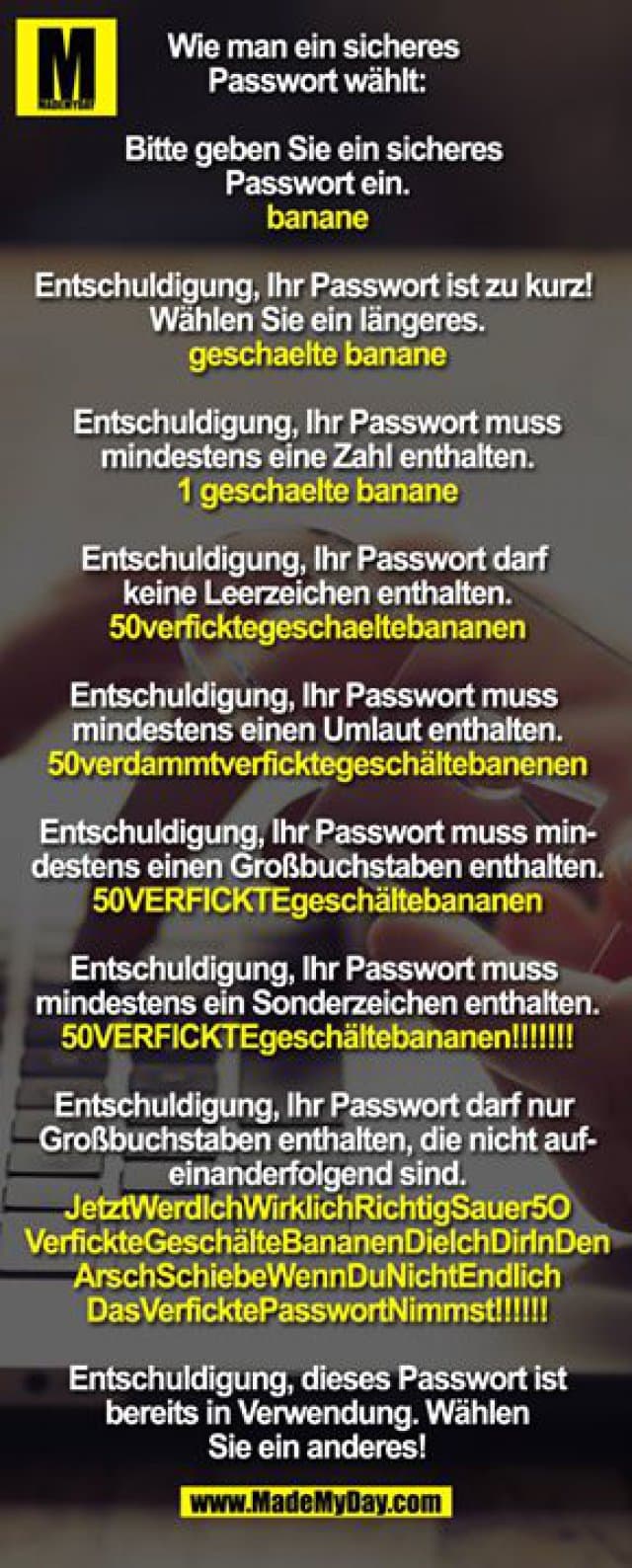 Wie man ein sicheres Passwort wählt:
Bitte geben Sie ein sicheres Passwort ein.
banane
Entschuldigung, Ihr Passwort ist zu kurz! Wählen Sie ein längeres.
geschaelte banane
Entschuldigung, Ihr Passwort muss mindestens eine Zahl enthalten.
1 geschaelte banane
Entschuldigung, Ihr Passwort darf keine Leerzeichen enthalten.
50verficktegeschaeltebananen
Entschuldigung, Ihr Passwort muss mindestens einen Umlaut enthalten.
50verdammtverficktegeschältebanenen
Entschuldigung, Ihr Passwort muss mindestens einen Großbuchstaben enthalten.
50VERFICKTEgeschältebananen
Entschuldigung, Ihr Passwort muss mindestens ein Sonderzeichen enthalten.
50VERFICKTEgeschältebananen!!!!!!!
Entschuldigung, Ihr Passwort darf nur Großbuchstaben enthalten, die nicht aufeinanderfolgend sind.
JetztWerdlchWirklichRichtigSauer5O
VerfickteGeschälteBananenDielchDirInDen
ArschSchiebeWennDuNichtEndlich
DasVerficktePasswortNimmst!!!!!!
Entschuldigung, dieses Passwort ist bereits in Verwendung. Wählen Sie ein anderes! - Inspiration, Zitate & Sprüche | MadeMyDay | Jetzt entdecken & teilen Wie man ein sicheres Passwort wählt:
Bitte geben Sie ein sicheres Passwort ein.
banane
Entschuldigung, Ihr Passwort ist zu kurz! Wählen Sie ein längeres.
geschaelte banane
Entschuldigung, Ihr Passwort muss mindestens eine Zahl enthalten.
1 geschaelte banane
Entschuldigung, Ihr Passwort darf keine Leerzeichen enthalten.
50verficktegeschaeltebananen
Entschuldigung, Ihr Passwort muss mindestens einen Umlaut enthalten.
50verdammtverficktegeschältebanenen
Entschuldigung, Ihr Passwort muss mindestens einen Großbuchstaben enthalten.
50VERFICKTEgeschältebananen
Entschuldigung, Ihr Passwort muss mindestens ein Sonderzeichen enthalten.
50VERFICKTEgeschältebananen!!!!!!!
Entschuldigung, Ihr Passwort darf nur Großbuchstaben enthalten, die nicht aufeinanderfolgend sind.
JetztWerdlchWirklichRichtigSauer5O
VerfickteGeschälteBananenDielchDirInDen
ArschSchiebeWennDuNichtEndlich
DasVerficktePasswortNimmst!!!!!!
Entschuldigung, dieses Passwort ist bereits in Verwendung. Wählen Sie ein anderes! - Inspirierendes Zitat mit Bild