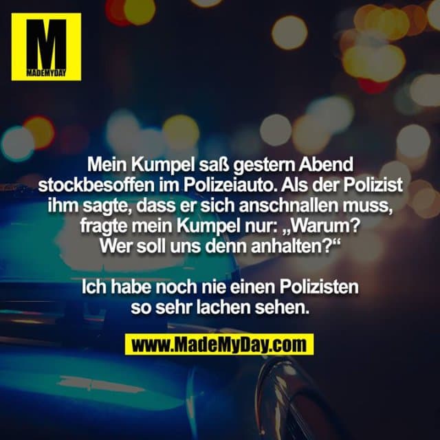 Mein Kumpel saß gestern Abend stockbesoffen im Polizeiauto. Als der Polizist ihm sagte, dass er sich anschnallen muss, fragte mein Kumpel nur: „Warum? Wer soll uns denn anhalten?“
Ich habe noch nie einen Polizisten so sehr lachen sehen. - Inspiration, Zitate & Sprüche | MadeMyDay | Jetzt entdecken & teilen Mein Kumpel saß gestern Abend stockbesoffen im Polizeiauto. Als der Polizist ihm sagte, dass er sich anschnallen muss, fragte mein Kumpel nur: „Warum? Wer soll uns denn anhalten?“
Ich habe noch nie einen Polizisten so sehr lachen sehen. - Inspirierendes Zitat mit Bild