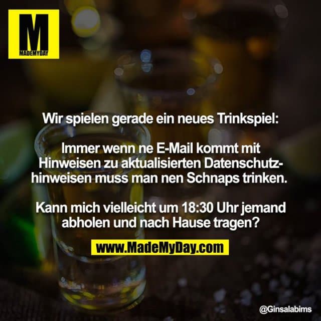 Wir spielen gerade ein neues Trinkspiel:
Immer wenn ne E-Mail kommt mit Hinweisen zu aktualisierten Datenschutzhinweisen muss man nen Schnaps trinken.
Kann mich vielleicht um 18:30 Uhr jemand abholen und nach Hause tragen? - Inspiration, Zitate & Sprüche | MadeMyDay | Jetzt entdecken & teilen Wir spielen gerade ein neues Trinkspiel:
Immer wenn ne E-Mail kommt mit Hinweisen zu aktualisierten Datenschutzhinweisen muss man nen Schnaps trinken.
Kann mich vielleicht um 18:30 Uhr jemand abholen und nach Hause tragen? - Inspirierendes Zitat mit Bild