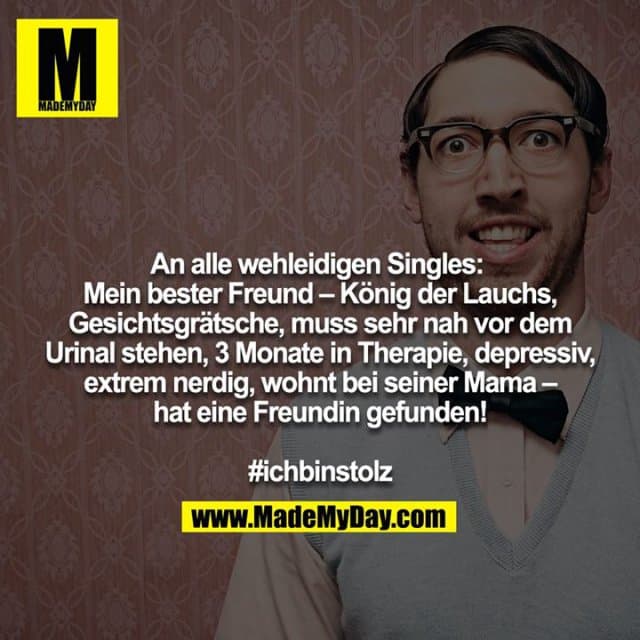 An alle wehleidigen Singles: Mein bester Freund – König der Lauchs, Gesichtsgrätsche, muss sehr nah vor dem Urinal stehen, 3 Monate in Therapie, depressiv, extrem nerdig, wohnt bei seiner Mama – hat eine Freundin gefunden!
#ichbinstolz - Inspiration, Zitate & Sprüche | MadeMyDay | Jetzt entdecken & teilen An alle wehleidigen Singles: Mein bester Freund – König der Lauchs, Gesichtsgrätsche, muss sehr nah vor dem Urinal stehen, 3 Monate in Therapie, depressiv, extrem nerdig, wohnt bei seiner Mama – hat eine Freundin gefunden!
#ichbinstolz - Inspirierendes Zitat mit Bild