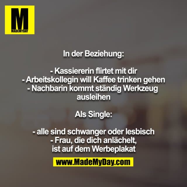 In der Beziehung:
- Kassiererin flirtet mit dir
- Arbeitskollegin will Kaffee trinken gehen
- Nachbarin kommt ständig Werkzeug ausleihen
Als Single:
- alle sind schwanger oder lesbisch
- Frau, die dich anlächelt, ist auf dem Werbeplakat - Inspiration, Zitate & Sprüche | MadeMyDay | Jetzt entdecken & teilen In der Beziehung:
- Kassiererin flirtet mit dir
- Arbeitskollegin will Kaffee trinken gehen
- Nachbarin kommt ständig Werkzeug ausleihen
Als Single:
- alle sind schwanger oder lesbisch
- Frau, die dich anlächelt, ist auf dem Werbeplakat - Inspirierendes Zitat mit Bild