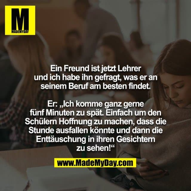 Ein Freund ist jetzt Lehrer und ich habe ihn gefragt, was er an
seinem Beruf am besten findet.
Er: „Ich komme ganz gerne fünf Minuten zu spät. Einfach um den Schülern Hoffnung zu machen, dass die Stunde ausfallen könnte und dann die Enttäuschung in ihren Gesichtern zu sehen!“ - Inspiration, Zitate & Sprüche | MadeMyDay | Jetzt entdecken & teilen Ein Freund ist jetzt Lehrer und ich habe ihn gefragt, was er an
seinem Beruf am besten findet.
Er: „Ich komme ganz gerne fünf Minuten zu spät. Einfach um den Schülern Hoffnung zu machen, dass die Stunde ausfallen könnte und dann die Enttäuschung in ihren Gesichtern zu sehen!“ - Inspirierendes Zitat mit Bild