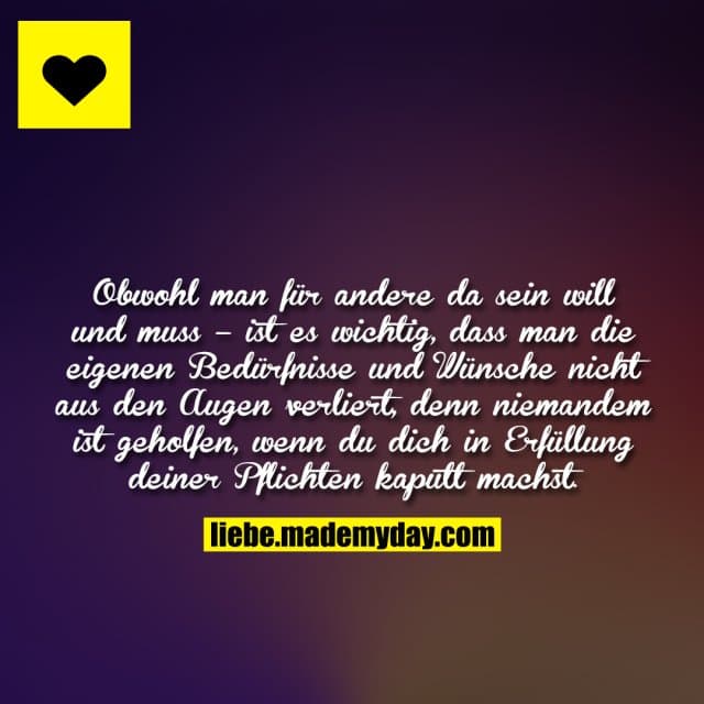Obwohl man für andere da sein will und muss – ist es wichtig, dass man die eigenen Bedürfnisse und Wünsche nicht aus den Augen verliert, denn niemandem ist geholfen, wenn du dich in Erfüllung deiner Pflichten kaputt machst. - Inspiration, Zitate & Sprüche | MadeMyDay | Jetzt entdecken & teilen Obwohl man für andere da sein will und muss – ist es wichtig, dass man die eigenen Bedürfnisse und Wünsche nicht aus den Augen verliert, denn niemandem ist geholfen, wenn du dich in Erfüllung deiner Pflichten kaputt machst. - Inspirierendes Zitat mit Bild