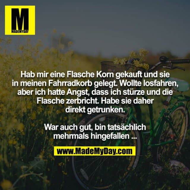 Hab mir eine Flasche Korn gekauft und sie in meinen Fahrradkorb gelegt. Wollte losfahren, aber ich hatte Angst, dass ich stürze und die Flasche zerbricht. Habe sie daher direkt getrunken.
War auch gut, bin tatsächlich mehrmals hingefallen ... - Inspiration, Zitate & Sprüche | MadeMyDay | Jetzt entdecken & teilen Hab mir eine Flasche Korn gekauft und sie in meinen Fahrradkorb gelegt. Wollte losfahren, aber ich hatte Angst, dass ich stürze und die Flasche zerbricht. Habe sie daher direkt getrunken.
War auch gut, bin tatsächlich mehrmals hingefallen ... - Inspirierendes Zitat mit Bild