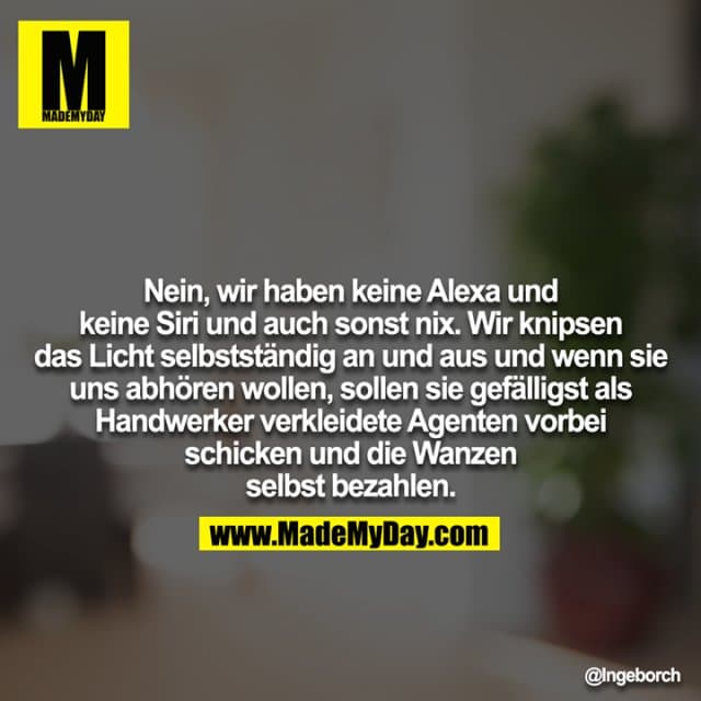Nein, wir haben keine Alexa und keine Siri und auch sonst nix. Wir knipsen das Licht selbstständig an und aus und wenn sie
uns abhören wollen, sollen sie gefälligst als Handwerker verkleidete Agenten vorbei schicken und die Wanzen selbst bezahlen. - Inspiration, Zitate & Sprüche | MadeMyDay | Jetzt entdecken & teilen Nein, wir haben keine Alexa und keine Siri und auch sonst nix. Wir knipsen das Licht selbstständig an und aus und wenn sie
uns abhören wollen, sollen sie gefälligst als Handwerker verkleidete Agenten vorbei schicken und die Wanzen selbst bezahlen. - Inspirierendes Zitat mit Bild