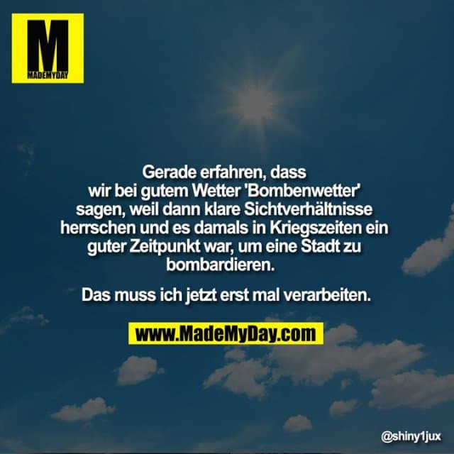 Gerade erfahren, dass wir bei gutem Wetter 'Bombenwetter' sagen, weil dann klare Sichtverhältnisse herrschen und es damals in Kriegszeiten ein guter Zeitpunkt war, um eine Stadt zu bombardieren.
Das muss ich jetzt erst mal verarbeiten. - Inspiration, Zitate & Sprüche | MadeMyDay | Jetzt entdecken & teilen Gerade erfahren, dass wir bei gutem Wetter 'Bombenwetter' sagen, weil dann klare Sichtverhältnisse herrschen und es damals in Kriegszeiten ein guter Zeitpunkt war, um eine Stadt zu bombardieren.
Das muss ich jetzt erst mal verarbeiten. - Inspirierendes Zitat mit Bild