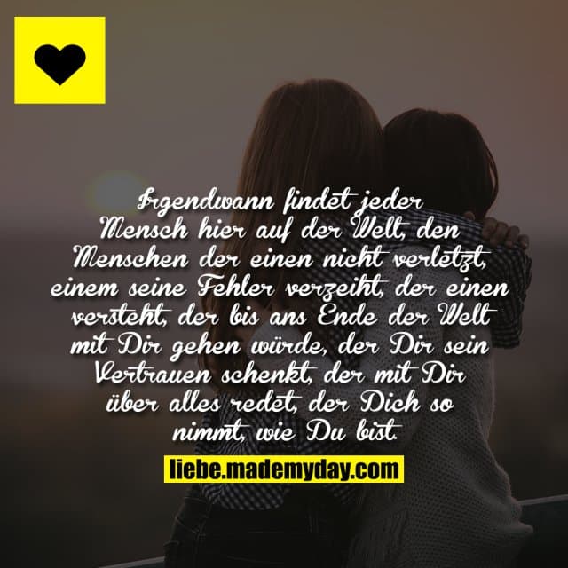 Irgendwann findet jeder Mensch hier auf der Welt, den Menschen der einen nicht verletzt, einem seine Fehler verzeiht, der einen versteht, der bis ans Ende der Welt mit Dir gehen würde, der Dir sein Vertrauen schenkt, der mit Dir über alles redet, der Dich so nimmt, wie Du bist. - Inspiration, Zitate & Sprüche | MadeMyDay | Jetzt entdecken & teilen Irgendwann findet jeder Mensch hier auf der Welt, den Menschen der einen nicht verletzt, einem seine Fehler verzeiht, der einen versteht, der bis ans Ende der Welt mit Dir gehen würde, der Dir sein Vertrauen schenkt, der mit Dir über alles redet, der Dich so nimmt, wie Du bist. - Inspirierendes Zitat mit Bild