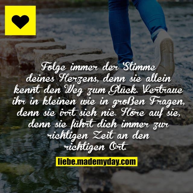 Folge immer der Stimme deines Herzens, denn sie allein kennt den Weg zum Glück. Vertraue ihr in kleinen wie in großen Fragen, denn sie irrt sich nie. Höre auf sie, denn sie führt dich immer zur richtigen Zeit an den richtigen Ort. - Inspiration, Zitate & Sprüche | MadeMyDay | Jetzt entdecken & teilen Folge immer der Stimme deines Herzens, denn sie allein kennt den Weg zum Glück. Vertraue ihr in kleinen wie in großen Fragen, denn sie irrt sich nie. Höre auf sie, denn sie führt dich immer zur richtigen Zeit an den richtigen Ort. - Inspirierendes Zitat mit Bild