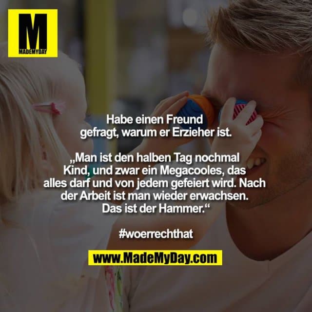Habe einen Freund gefragt, warum er Erzieher ist.
„Man ist den halben Tag nochmal Kind, und zwar ein Megacooles, das alles darf und von jedem gefeiert wird. Nach der Arbeit ist man wieder erwachsen. Das ist der Hammer.“
#woerrechthat - Inspiration, Zitate & Sprüche | MadeMyDay | Jetzt entdecken & teilen Habe einen Freund gefragt, warum er Erzieher ist.
„Man ist den halben Tag nochmal Kind, und zwar ein Megacooles, das alles darf und von jedem gefeiert wird. Nach der Arbeit ist man wieder erwachsen. Das ist der Hammer.“
#woerrechthat - Inspirierendes Zitat mit Bild