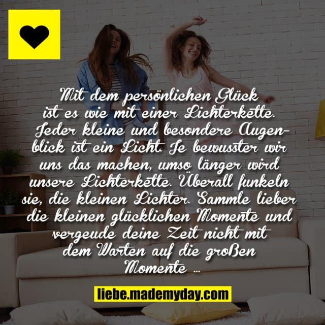 Mit dem persönlichen Glück ist es wie mit einer Lichterkette. Jeder kleine und besondere Augenblick ist ein Licht. Je bewusster wir uns das machen, umso länger wird unsere Lichterkette. Überall funkeln sie, die kleinen Lichter. Sammle lieber die kleinen glücklichen Momente und vergeude deine Zeit nicht mit dem Warten auf die großen Momente … - Inspiration, Zitate & Sprüche | MadeMyDay | Jetzt entdecken & teilen Mit dem persönlichen Glück ist es wie mit einer Lichterkette. Jeder kleine und besondere Augenblick ist ein Licht. Je bewusster wir uns das machen, umso länger wird unsere Lichterkette. Überall funkeln sie, die kleinen Lichter. Sammle lieber die kleinen glücklichen Momente und vergeude deine Zeit nicht mit dem Warten auf die großen Momente … - Inspirierendes Zitat mit Bild