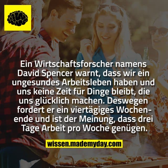 Ein Wirtschaftsforscher namens David Spencer warnt, dass wir ein ungesundes Arbeitsleben haben und uns keine Zeit für Dinge bleibt, die uns glücklich machen. Deswegen fordert er ein viertägiges Wochenende und ist der Meinung, dass drei Tage Arbeit pro Woche genügen. - Inspiration, Zitate & Sprüche | MadeMyDay | Jetzt entdecken & teilen Ein Wirtschaftsforscher namens David Spencer warnt, dass wir ein ungesundes Arbeitsleben haben und uns keine Zeit für Dinge bleibt, die uns glücklich machen. Deswegen fordert er ein viertägiges Wochenende und ist der Meinung, dass drei Tage Arbeit pro Woche genügen. - Inspirierendes Zitat mit Bild