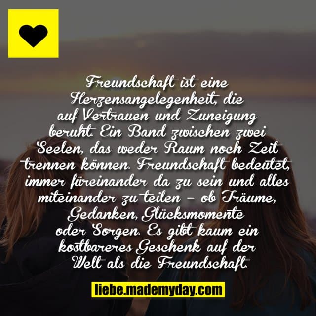 Freundschaft ist eine Herzensangelegenheit, die auf Vertrauen und Zuneigung beruht. Ein Band zwischen zwei Seelen, das weder Raum noch Zeit trennen können. Freundschaft bedeutet, immer füreinander da zu sein und alles miteinander zu teilen – ob Träume, Gedanken, Glücksmomente oder Sorgen. Es gibt kaum ein kostbareres Geschenk auf der Welt als die Freundschaft. - Inspiration, Zitate & Sprüche | MadeMyDay | Jetzt entdecken & teilen Freundschaft ist eine Herzensangelegenheit, die auf Vertrauen und Zuneigung beruht. Ein Band zwischen zwei Seelen, das weder Raum noch Zeit trennen können. Freundschaft bedeutet, immer füreinander da zu sein und alles miteinander zu teilen – ob Träume, Gedanken, Glücksmomente oder Sorgen. Es gibt kaum ein kostbareres Geschenk auf der Welt als die Freundschaft. - Inspirierendes Zitat mit Bild