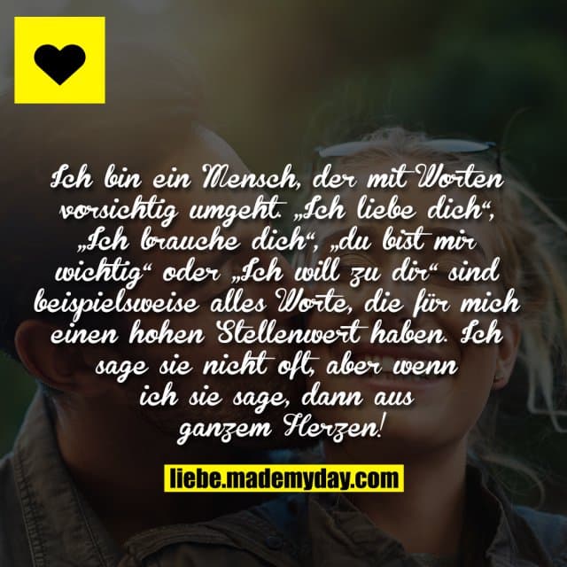 Ich bin ein Mensch, der mit Worten vorsichtig umgeht. „Ich liebe dich“, „Ich brauche dich“, „du bist mir wichtig“ oder „Ich will zu dir“ sind beispielsweise alles Worte, die für mich einen hohen Stellenwert haben. Ich sage sie nicht oft, aber wenn ich sie sage, dann aus ganzem Herzen! - Inspiration, Zitate & Sprüche | MadeMyDay | Jetzt entdecken & teilen Ich bin ein Mensch, der mit Worten vorsichtig umgeht. „Ich liebe dich“, „Ich brauche dich“, „du bist mir wichtig“ oder „Ich will zu dir“ sind beispielsweise alles Worte, die für mich einen hohen Stellenwert haben. Ich sage sie nicht oft, aber wenn ich sie sage, dann aus ganzem Herzen! - Inspirierendes Zitat mit Bild