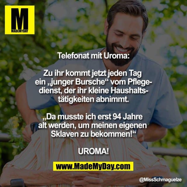 Telefonat mit Uroma:
Zu ihr kommt jetzt jeden Tag ein „junger Bursche“ vom Pflegedienst, der ihr kleine Haushaltstätigkeiten abnimmt.
„Da musste ich erst 94 Jahre alt werden, um meinen eigenen Sklaven zu bekommen!“
UROMA! - Inspiration, Zitate & Sprüche | MadeMyDay | Jetzt entdecken & teilen Telefonat mit Uroma:
Zu ihr kommt jetzt jeden Tag ein „junger Bursche“ vom Pflegedienst, der ihr kleine Haushaltstätigkeiten abnimmt.
„Da musste ich erst 94 Jahre alt werden, um meinen eigenen Sklaven zu bekommen!“
UROMA! - Inspirierendes Zitat mit Bild