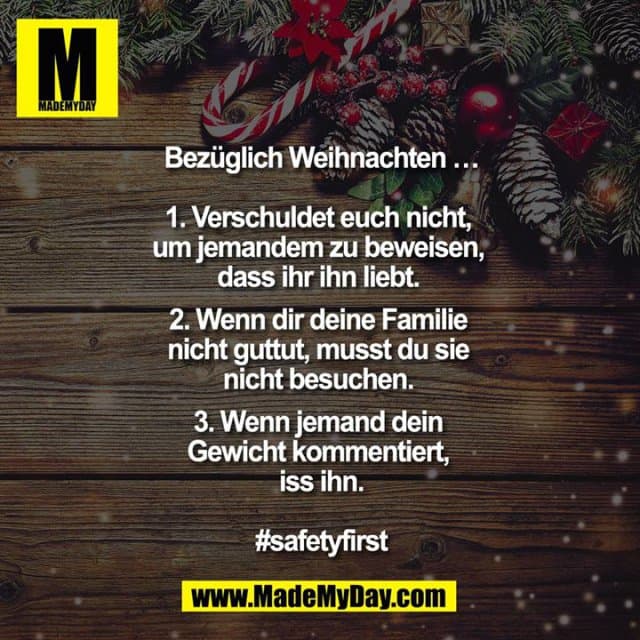 Bezüglich Weihnachten …
1. Verschuldet euch nicht, um jemandem zu beweisen, dass ihr ihn liebt.
2. Wenn dir deine Familie nicht guttut, musst du sie nicht besuchen.
3. Wenn jemand dein Gewicht kommentiert, iss ihn.
#safetyfirst - Inspiration, Zitate & Sprüche | MadeMyDay | Jetzt entdecken & teilen Bezüglich Weihnachten …
1. Verschuldet euch nicht, um jemandem zu beweisen, dass ihr ihn liebt.
2. Wenn dir deine Familie nicht guttut, musst du sie nicht besuchen.
3. Wenn jemand dein Gewicht kommentiert, iss ihn.
#safetyfirst - Inspirierendes Zitat mit Bild