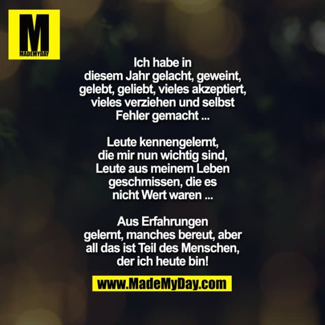 Ich habe in diesem Jahr gelacht, geweint, gelebt, geliebt, vieles akzeptiert, vieles verziehen und selbst Fehler gemacht ...
Leute kennengelernt, die mir nun wichtig sind, Leute aus meinem Leben geschmissen, die es nicht Wert waren ...
Aus Erfahrungen gelernt, manches bereut, aber all das ist Teil des Menschen, der ich heute bin! - Inspiration, Zitate & Sprüche | MadeMyDay | Jetzt entdecken & teilen Ich habe in diesem Jahr gelacht, geweint, gelebt, geliebt, vieles akzeptiert, vieles verziehen und selbst Fehler gemacht ...
Leute kennengelernt, die mir nun wichtig sind, Leute aus meinem Leben geschmissen, die es nicht Wert waren ...
Aus Erfahrungen gelernt, manches bereut, aber all das ist Teil des Menschen, der ich heute bin! - Inspirierendes Zitat mit Bild
