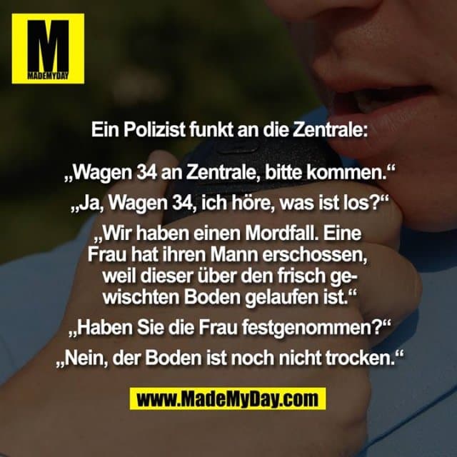 Ein Polizist funkt an die Zentrale:
„Wagen 34 an Zentrale, bitte kommen.“
„Ja, Wagen 34, ich höre, was ist los?“
„Wir haben einen Mordfall. Eine Frau hat ihren Mann erschossen, weil dieser über den frisch gewischten Boden gelaufen ist.“
„Haben Sie die Frau festgenommen?“
„Nein, der Boden ist noch nicht trocken.“ - Inspiration, Zitate & Sprüche | MadeMyDay | Jetzt entdecken & teilen Ein Polizist funkt an die Zentrale:
„Wagen 34 an Zentrale, bitte kommen.“
„Ja, Wagen 34, ich höre, was ist los?“
„Wir haben einen Mordfall. Eine Frau hat ihren Mann erschossen, weil dieser über den frisch gewischten Boden gelaufen ist.“
„Haben Sie die Frau festgenommen?“
„Nein, der Boden ist noch nicht trocken.“ - Inspirierendes Zitat mit Bild