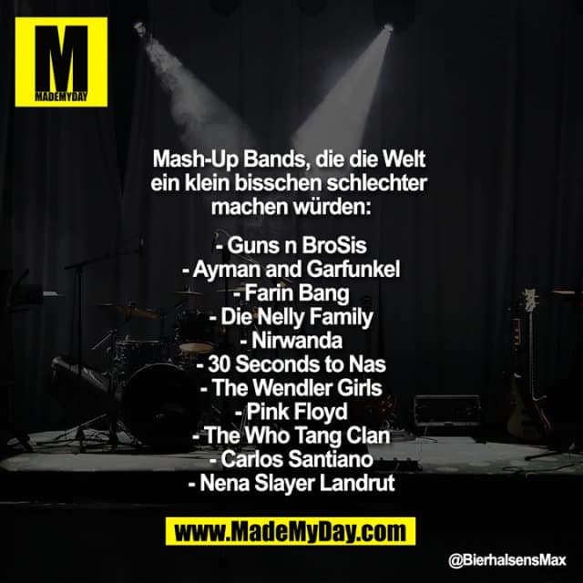 Mash Up Bands, die die Welt ein klein bisschen schlechter machen würden:
- Guns n BroSis
- Ayman and Garfunkel
- Farin Bang
- Die Nelly Family
- Nirwanda
- 30 Seconds to Nas
- The Wendler Girls
- Pink Floyd
- The Who Tang Clan
- Carlos Santiano
- Nena Slayer Landrut - Inspiration, Zitate & Sprüche | MadeMyDay | Jetzt entdecken & teilen Mash Up Bands, die die Welt ein klein bisschen schlechter machen würden:
- Guns n BroSis
- Ayman and Garfunkel
- Farin Bang
- Die Nelly Family
- Nirwanda
- 30 Seconds to Nas
- The Wendler Girls
- Pink Floyd
- The Who Tang Clan
- Carlos Santiano
- Nena Slayer Landrut - Inspirierendes Zitat mit Bild