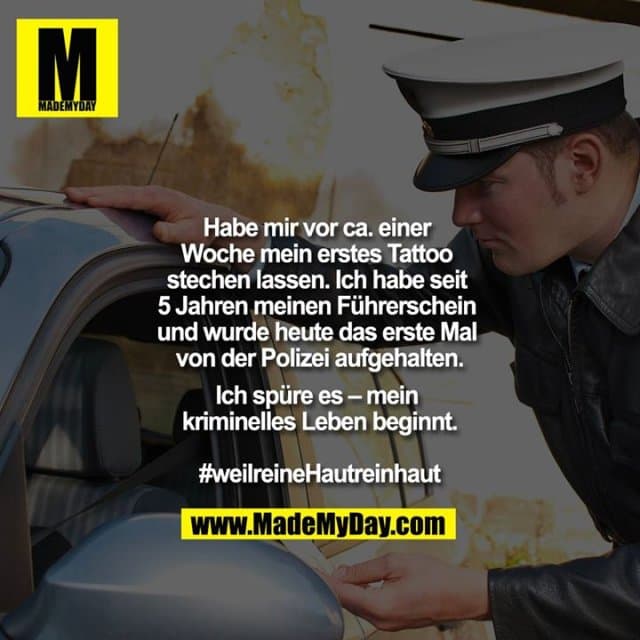 Habe mir vor ca. einer Woche mein erstes Tattoo stechen lassen. Ich habe seit 5 Jahren meinen Führerschein und wurde heute das erste Mal von der Polizei aufgehalten.
Ich spüre es – mein kriminelles Leben beginnt.
#weilreineHautreinhaut - Inspiration, Zitate & Sprüche | MadeMyDay | Jetzt entdecken & teilen Habe mir vor ca. einer Woche mein erstes Tattoo stechen lassen. Ich habe seit 5 Jahren meinen Führerschein und wurde heute das erste Mal von der Polizei aufgehalten.
Ich spüre es – mein kriminelles Leben beginnt.
#weilreineHautreinhaut - Inspirierendes Zitat mit Bild