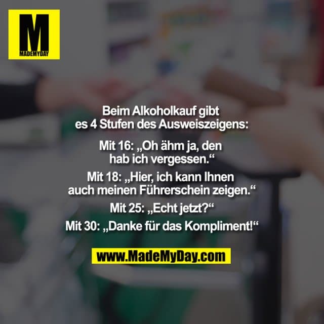 Beim Alkoholkauf gibt es 4 Stufen des Ausweiszeigens:
Mit 16: "Oh ähm ja, den hab ich vergessen."
Mit 18: "Hier, ich kann Ihnen auch meinen Führerschein zeigen."
Mit 25: "Echt jetzt?"
Mit 30: "Danke für das Kompliment!" - Inspiration, Zitate & Sprüche | MadeMyDay | Jetzt entdecken & teilen Beim Alkoholkauf gibt es 4 Stufen des Ausweiszeigens:
Mit 16: "Oh ähm ja, den hab ich vergessen."
Mit 18: "Hier, ich kann Ihnen auch meinen Führerschein zeigen."
Mit 25: "Echt jetzt?"
Mit 30: "Danke für das Kompliment!" - Inspirierendes Zitat mit Bild