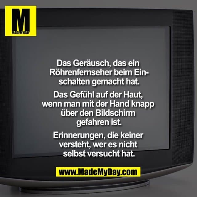 Das Geräusch, das ein Röhrenfernseher beim Einschalten gemacht hat.
Das Gefühl auf der Haut, wenn man mit der Hand knapp über den Bildschirm gefahren ist.
Erinnerungen, die keiner versteht, wer es nicht selbst versucht hat. - Inspiration, Zitate & Sprüche | MadeMyDay | Jetzt entdecken & teilen Das Geräusch, das ein Röhrenfernseher beim Einschalten gemacht hat.
Das Gefühl auf der Haut, wenn man mit der Hand knapp über den Bildschirm gefahren ist.
Erinnerungen, die keiner versteht, wer es nicht selbst versucht hat. - Inspirierendes Zitat mit Bild