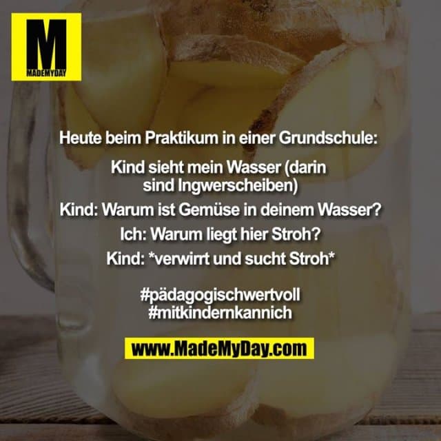 Heute beim Praktikum in einer Grundschule:
Kind sieht mein Wasser (darin sind Ingwerscheiben)
Kind: Warum ist Gemüse in deinem Wasser?
Ich: Warum liegt hier Stroh?
Kind: *verwirrt und sucht Stroh*
#pädagogischwertvoll
#mitkindernkannich - Inspiration, Zitate & Sprüche | MadeMyDay | Jetzt entdecken & teilen Heute beim Praktikum in einer Grundschule:
Kind sieht mein Wasser (darin sind Ingwerscheiben)
Kind: Warum ist Gemüse in deinem Wasser?
Ich: Warum liegt hier Stroh?
Kind: *verwirrt und sucht Stroh*
#pädagogischwertvoll
#mitkindernkannich - Inspirierendes Zitat mit Bild