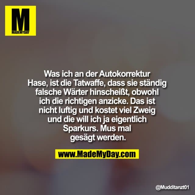 Was ich an der Autokorrektur Hase, ist die Tatwaffe, dass sie ständig falsche Wärter hinscheißt, obwohl ich die richtigen anzicke. Das ist nicht luftig und kostet viel Zweig und die will ich ja eigentlich Sparkurs. Mus mal gesägt werden. - Inspiration, Zitate & Sprüche | MadeMyDay | Jetzt entdecken & teilen Was ich an der Autokorrektur Hase, ist die Tatwaffe, dass sie ständig falsche Wärter hinscheißt, obwohl ich die richtigen anzicke. Das ist nicht luftig und kostet viel Zweig und die will ich ja eigentlich Sparkurs. Mus mal gesägt werden. - Inspirierendes Zitat mit Bild