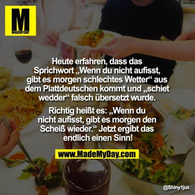 Heute erfahren, dass das Sprichwort „Wenn du nicht aufisst, gibt es morgen schlechtes Wetter“ aus dem Plattdeutschen kommt und „schiet wedder“ falsch übersetzt wurde. Richtig heißt es: „Wenn du nicht aufisst, gibt es morgen den Scheiß wieder.“ Jetzt ergibt das endlich einen Sinn! - Inspiration, Zitate & Sprüche | MadeMyDay | Jetzt entdecken & teilen Heute erfahren, dass das Sprichwort „Wenn du nicht aufisst, gibt es morgen schlechtes Wetter“ aus dem Plattdeutschen kommt und „schiet wedder“ falsch übersetzt wurde. Richtig heißt es: „Wenn du nicht aufisst, gibt es morgen den Scheiß wieder.“ Jetzt ergibt das endlich einen Sinn! - Inspirierendes Zitat mit Bild