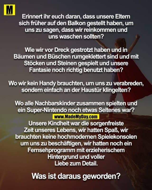 Erinnert ihr euch daran, dass unsere Eltern
sich früher auf den Balkon gestellt haben, um
uns zu sagen, dass wir reinkommen und
uns waschen sollten?
Wie wir vor Dreck gestrotzt haben und in
Bäumen und Büschen rumgeklettert sind und mit
Stöcken und Steinen gespielt und unsere
Fantasie noch richtig benutzt haben?
Wo wir kein Handy brauchten, um uns zu verabreden,
sondern einfach an der Haustür klingelten?
Wo alle Nachbarskinder zusammen spielten und
ein Super-Nintendo noch etwas Seltenes war?
Unsere Kindheit war die sorgenfreiste
Zeit unseres Lebens, wir hatten Spaß, wir
brauchten keine hochmodernen Spielekonsolen
um uns zu beschäftigen, wir hatten noch ein
Fernsehprogramm mit erzieherischem
Hintergrund und voller
Liebe zum Detail.
Was ist daraus geworden? - Inspiration, Zitate & Sprüche | MadeMyDay | Jetzt entdecken & teilen Erinnert ihr euch daran, dass unsere Eltern
sich früher auf den Balkon gestellt haben, um
uns zu sagen, dass wir reinkommen und
uns waschen sollten?
Wie wir vor Dreck gestrotzt haben und in
Bäumen und Büschen rumgeklettert sind und mit
Stöcken und Steinen gespielt und unsere
Fantasie noch richtig benutzt haben?
Wo wir kein Handy brauchten, um uns zu verabreden,
sondern einfach an der Haustür klingelten?
Wo alle Nachbarskinder zusammen spielten und
ein Super-Nintendo noch etwas Seltenes war?
Unsere Kindheit war die sorgenfreiste
Zeit unseres Lebens, wir hatten Spaß, wir
brauchten keine hochmodernen Spielekonsolen
um uns zu beschäftigen, wir hatten noch ein
Fernsehprogramm mit erzieherischem
Hintergrund und voller
Liebe zum Detail.
Was ist daraus geworden? - Inspirierendes Zitat mit Bild