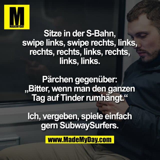 Sitze in der S-Bahn, swipe links, swipe rechts, links, rechts, rechts, links, rechts, links, links.
Pärchen gegenüber: "Bitter, wenn man den ganzen Tag auf Tinder rumhängt."
Ich, vergeben, spiele einfach gern SubwaySurfers. - Inspiration, Zitate & Sprüche | MadeMyDay | Jetzt entdecken & teilen Sitze in der S-Bahn, swipe links, swipe rechts, links, rechts, rechts, links, rechts, links, links.
Pärchen gegenüber: "Bitter, wenn man den ganzen Tag auf Tinder rumhängt."
Ich, vergeben, spiele einfach gern SubwaySurfers. - Inspirierendes Zitat mit Bild