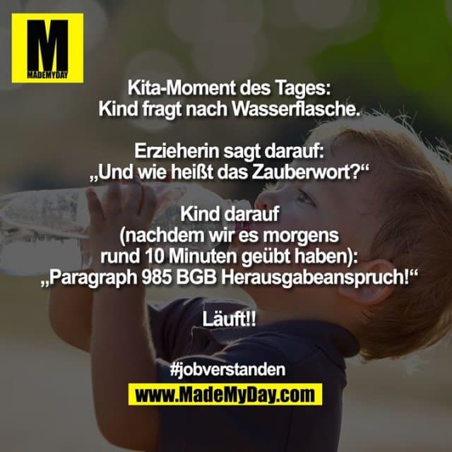 Kita-Moment des Tages:
Kind fragt nach Wasserflasche.
Erzieherin sagt darauf:
„Und wie heißt das Zauberwort?“
Kind darauf
(nachdem wir es morgens
rund 10 Minuten geübt haben):
„Paragraph 985 BGB Herausgabeanspruch!“
Läuft!!
#jobverstanden - Inspiration, Zitate & Sprüche | MadeMyDay | Jetzt entdecken & teilen Kita-Moment des Tages:
Kind fragt nach Wasserflasche.
Erzieherin sagt darauf:
„Und wie heißt das Zauberwort?“
Kind darauf
(nachdem wir es morgens
rund 10 Minuten geübt haben):
„Paragraph 985 BGB Herausgabeanspruch!“
Läuft!!
#jobverstanden - Inspirierendes Zitat mit Bild